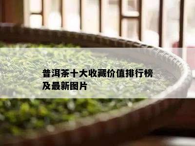 普洱茶十大收藏价值排行榜及最新图片