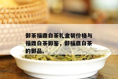 御茶福鼎白茶礼盒装价格与福鼎白茶御鉴，御福鼎白茶的御品。