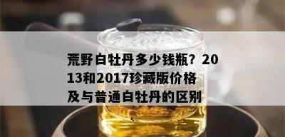 荒野白牡丹多少钱瓶？2013和2017珍藏版价格及与普通白牡丹的区别