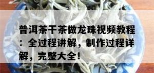 普洱茶干茶做龙珠视频教程：全过程讲解，制作过程详解，完整大全！