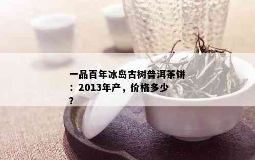 一品百年冰岛古树普洱茶饼：2013年产，价格多少？