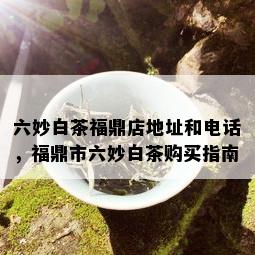 六妙白茶福鼎店地址和电话，福鼎市六妙白茶购买指南