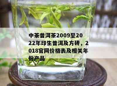 中茶普洱茶2009至2022年印生普洱及方砖，2018官网价格表及相关年份产品