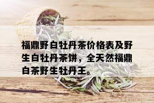 福鼎野白牡丹茶价格表及野生白牡丹茶饼，全天然福鼎白茶野生牡丹王。