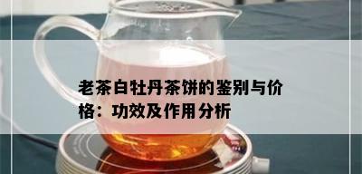 老茶白牡丹茶饼的鉴别与价格：功效及作用分析