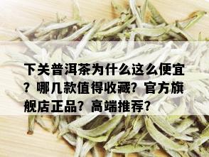 下关普洱茶为什么这么便宜？哪几款值得收藏？官方旗舰店正品？高端推荐？