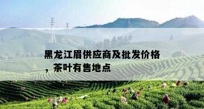 黑龙江眉供应商及批发价格，茶叶有售地点