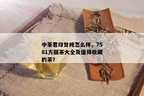 中茶君印甘纯怎么样，7581方圆茶大全及值得收藏的茶？