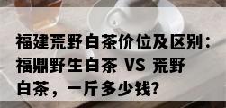 福建荒野白茶价位及区别：福鼎野生白茶 VS 荒野白茶，一斤多少钱？