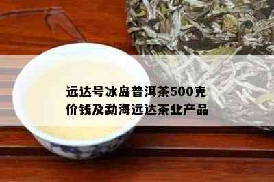 远达号冰岛普洱茶500克价钱及勐海远达茶业产品