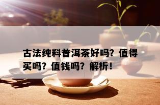 古法纯料普洱茶好吗？值得买吗？值钱吗？解析！