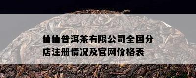 仙仙普洱茶有限公司全国分店注册情况及官网价格表