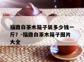 福鼎白茶木箱子装多少钱一斤？-福鼎白茶木箱子图片大全