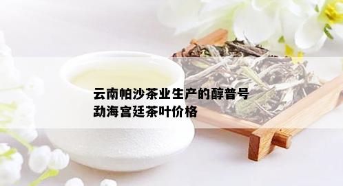 云南帕沙茶业生产的醇普号勐海宫廷茶叶价格