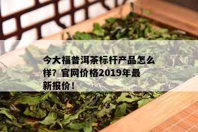 今大福普洱茶标杆产品怎么样？官网价格2019年最新报价！