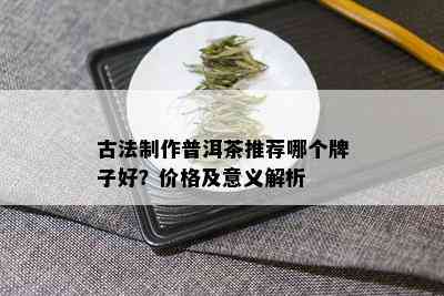 古法制作普洱茶推荐哪个牌子好？价格及意义解析