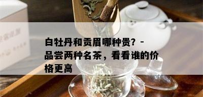 白牡丹和贡眉哪种贵？- 品尝两种名茶，看看谁的价格更高