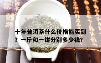 十年普洱茶什么价格能买到？一斤和一饼分别多少钱？