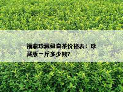 福鼎珍藏级白茶价格表：珍藏版一斤多少钱？