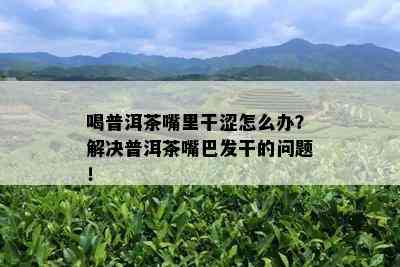 喝普洱茶嘴里干涩怎么办？解决普洱茶嘴巴发干的问题！