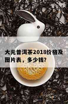 大元普洱茶2018价格及图片表，多少钱？