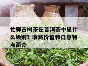 忙肺古树茶在普洱茶中属什么级别？收藏价值和口感特点简介