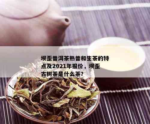 坝歪普洱茶熟普和生茶的特点及2021年报价，坝歪古树茶是什么茶？