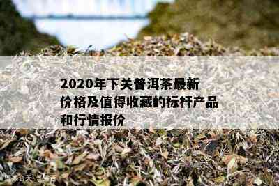 2020年下关普洱茶最新价格及值得收藏的标杆产品和行情报价