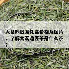 大茗鼎匠茶礼盒价格及图片，了解大茗鼎匠茶是什么茶？