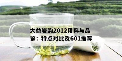 大益岩韵2012用料与品鉴：特点对比及601推荐