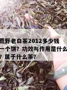 荒野老白茶2012多少钱一个饼？功效与作用是什么？属于什么茶？