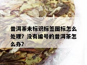 普洱茶未标识标签图标怎么处理？没有编号的普洱茶怎么办？