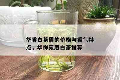 华香白茶眉的价格与香气特点，华祥苑眉白茶推荐