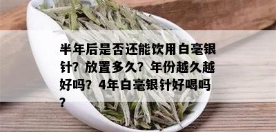 半年后是否还能饮用白毫银针？放置多久？年份越久越好吗？4年白毫银针好喝吗？