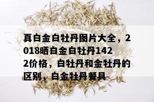 真白金白牡丹图片大全，2018晒白金白牡丹1422价格，白牡丹和金牡丹的区别，白金牡丹餐具