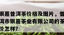 银嘉普洱茶价格及图片，普洱市银嘉茶业有限公司的茶价怎样？