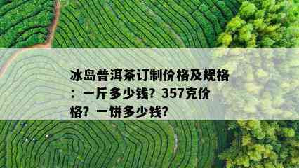 冰岛普洱茶订制价格及规格：一斤多少钱？357克价格？一饼多少钱？