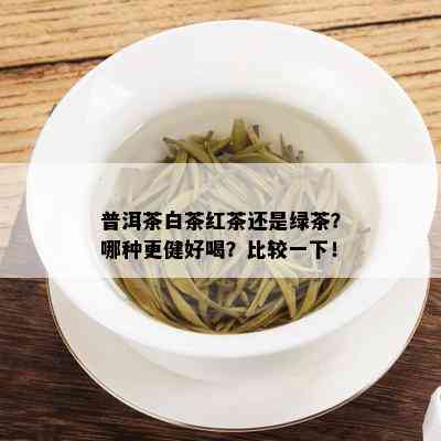 普洱茶白茶红茶还是绿茶？哪种更健好喝？比较一下！