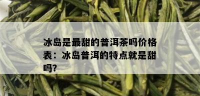 冰岛是最甜的普洱茶吗价格表：冰岛普洱的特点就是甜吗？