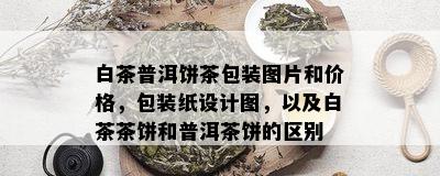 白茶普洱饼茶包装图片和价格，包装纸设计图，以及白茶茶饼和普洱茶饼的区别