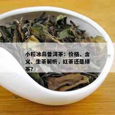 小粒冰岛普洱茶：价格、含义、生茶解析，红茶还是绿茶？