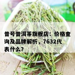 普号普洱茶旗舰店：价格查询及品牌解析，7632代表什么？