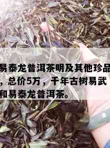 易泰龙普洱茶明及其他珍品，总价5万，千年古树易武和易泰龙普洱茶。