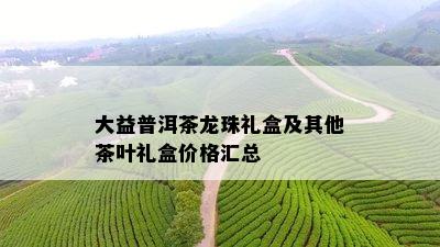 大益普洱茶龙珠礼盒及其他茶叶礼盒价格汇总