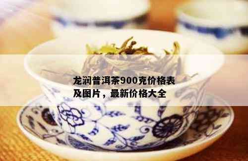 龙润普洱茶900克价格表及图片，最新价格大全