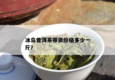 冰岛普洱茶带货价格多少一斤？