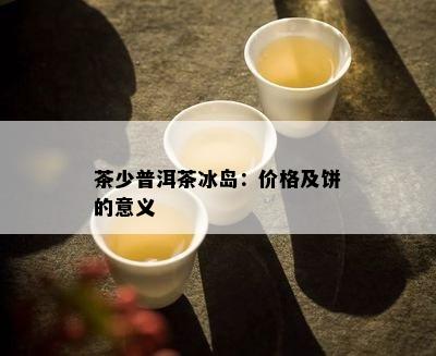 茶少普洱茶冰岛：价格及饼的意义