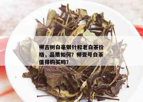 柳古树白毫银针和老白茶价格，品质如何？柳壹号白茶值得购买吗？