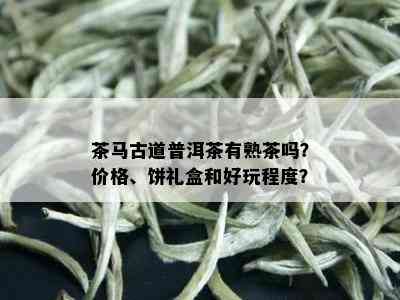 茶马古道普洱茶有熟茶吗？价格、饼礼盒和好玩程度？