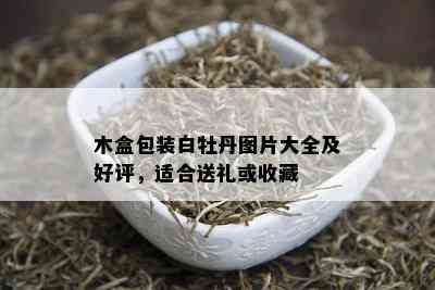 木盒包装白牡丹图片大全及好评，适合送礼或收藏